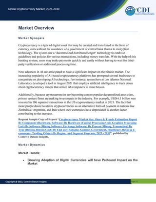 Copyright @ 2022, Contrive Datum Insights Page 11
Global Cryptocurrency Market, 2023-2030
Market Overview
Market Synopsis
Cryptocurrency is a type of digital asset that may be created and transferred in the form of
currency units without the assistance of a government or central bank thanks to encryption
technology. The system use a "decentralized distributed ledger" technology to establish
guidelines and policies for various transactions, including money transfers. With the help of this
banking system, users may make payments quickly and easily without having to wait for third-
party verification or additional processing time.
New advances in AI are anticipated to have a significant impact on the bitcoin market. The
increasing popularity of AI-based cryptocurrency platforms has prompted several businesses to
concentrate on developing AI technology. For instance, researchers at Los Alamos National
Laboratory developed a tool in August 2021 that employs artificial intelligence to track down
illicit cryptocurrency miners that utilize lab computers to mine bitcoin.
Additionally, because cryptocurrencies are becoming a more popular decentralized asset class,
private venture firms are making investments in the industry. For example, USD 6.1 billion was
invested in 106 separate transactions in the US cryptocurrency market in 2021. The fact that
more people desire to utilize cryptocurrencies as an alternative form of payment in nations like
Zimbabwe, Argentina, and Iran where their currencies have depreciated is another factor
contributing to the increase.
Request Sample Copy of Report “Cryptocurrency Market Size, Share & Trends Estimation Report
By Component (Hardware, Software) By Hardware (Central Processing Unit, Graphics Processing
Unit) By Software (Mining Software, Exchange Software) By Process (Mining, Transaction) By
Type (Bitcoin, Bitcoin Cash) By End-use (Banking, Gaming, Government, Healthcare, Retail & E-
commerce, Trading, Others) By Region, And Segment Forecasts, 2023 - 2030”, published by
Contrive Datum Insights.
Market Dynamics
Market Trends:
 Growing Adoption of Digital Currencies will have Profound Impact on the
Market
 