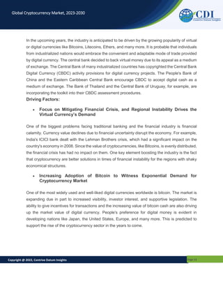 Copyright @ 2022, Contrive Datum Insights Page 12
Global Cryptocurrency Market, 2023-2030
In the upcoming years, the industry is anticipated to be driven by the growing popularity of virtual
or digital currencies like Bitcoins, Litecoins, Ethers, and many more. It is probable that individuals
from industrialized nations would embrace the convenient and adaptable mode of trade provided
by digital currency. The central bank decided to back virtual money due to its appeal as a medium
of exchange. The Central Bank of many industrialized countries has copyrighted the Central Bank
Digital Currency (CBDC) activity provisions for digital currency projects. The People's Bank of
China and the Eastern Caribbean Central Bank encourage CBDC to accept digital cash as a
medium of exchange. The Bank of Thailand and the Central Bank of Uruguay, for example, are
incorporating the toolkit into their CBDC assessment procedures.
Driving Factors:
 Focus on Mitigating Financial Crisis, and Regional Instability Drives the
Virtual Currency’s Demand
One of the biggest problems facing traditional banking and the financial industry is financial
calamity. Currency value declines due to financial uncertainty disrupt the economy. For example,
India's ICICI bank dealt with the Lehman Brothers crisis, which had a significant impact on the
country's economy in 2008. Since the value of cryptocurrencies, like Bitcoins, is evenly distributed,
the financial crisis has had no impact on them. One key element boosting the industry is the fact
that cryptocurrency are better solutions in times of financial instability for the regions with shaky
economical structures.
 Increasing Adoption of Bitcoin to Witness Exponential Demand for
Cryptocurrency Market
One of the most widely used and well-liked digital currencies worldwide is bitcoin. The market is
expanding due in part to increased visibility, investor interest, and supportive legislation. The
ability to give incentives for transactions and the increasing value of bitcoin cash are also driving
up the market value of digital currency. People's preference for digital money is evident in
developing nations like Japan, the United States, Europe, and many more. This is predicted to
support the rise of the cryptocurrency sector in the years to come.
 