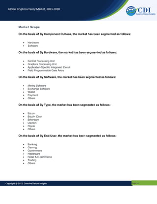 Copyright @ 2022, Contrive Datum Insights Page 14
Global Cryptocurrency Market, 2023-2030
Market Scope
On the basis of By Component Outlook, the market has been segmented as follows:
 Hardware
 Software
On the basis of By Hardware, the market has been segmented as follows:
 Central Processing Unit
 Graphics Processing Unit
 Application-Specific Integrated Circuit
 Field Programmable Gate Array
On the basis of By Software, the market has been segmented as follows:
 Mining Software
 Exchange Software
 Wallet
 Payment
 Others
On the basis of By Type, the market has been segmented as follows:
 Bitcoin
 Bitcoin Cash
 Ethereum
 Litecoin
 Ripple
 Others
On the basis of By End-User, the market has been segmented as follows:
 Banking
 Gaming
 Government
 Healthcare
 Retail & E-commerce
 Trading
 Others
 
