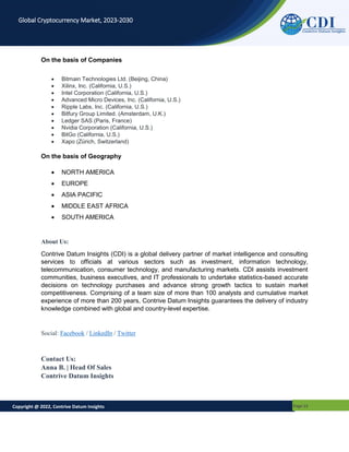 Copyright @ 2022, Contrive Datum Insights Page 15
Global Cryptocurrency Market, 2023-2030
On the basis of Companies
 Bitmain Technologies Ltd. (Beijing, China)
 Xilinx, Inc. (California, U.S.)
 Intel Corporation (California, U.S.)
 Advanced Micro Devices, Inc. (California, U.S.)
 Ripple Labs, Inc. (California, U.S.)
 Bitfury Group Limited. (Amsterdam, U.K.)
 Ledger SAS (Paris, France)
 Nvidia Corporation (California, U.S.)
 BitGo (California, U.S.)
 Xapo (Zürich, Switzerland)
On the basis of Geography
 NORTH AMERICA
 EUROPE
 ASIA PACIFIC
 MIDDLE EAST AFRICA
 SOUTH AMERICA
About Us:
Contrive Datum Insights (CDI) is a global delivery partner of market intelligence and consulting
services to officials at various sectors such as investment, information technology,
telecommunication, consumer technology, and manufacturing markets. CDI assists investment
communities, business executives, and IT professionals to undertake statistics-based accurate
decisions on technology purchases and advance strong growth tactics to sustain market
competitiveness. Comprising of a team size of more than 100 analysts and cumulative market
experience of more than 200 years, Contrive Datum Insights guarantees the delivery of industry
knowledge combined with global and country-level expertise.
Social: Facebook / LinkedIn / Twitter
Contact Us:
Anna B. | Head Of Sales
Contrive Datum Insights
 