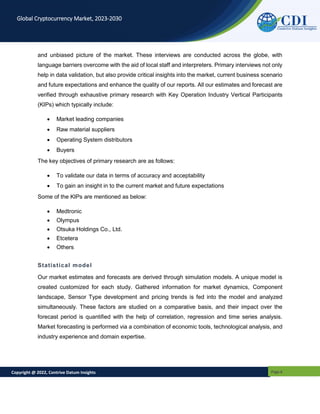 Copyright @ 2022, Contrive Datum Insights Page 6
Global Cryptocurrency Market, 2023-2030
and unbiased picture of the market. These interviews are conducted across the globe, with
language barriers overcome with the aid of local staff and interpreters. Primary interviews not only
help in data validation, but also provide critical insights into the market, current business scenario
and future expectations and enhance the quality of our reports. All our estimates and forecast are
verified through exhaustive primary research with Key Operation Industry Vertical Participants
(KIPs) which typically include:
 Market leading companies
 Raw material suppliers
 Operating System distributors
 Buyers
The key objectives of primary research are as follows:
 To validate our data in terms of accuracy and acceptability
 To gain an insight in to the current market and future expectations
Some of the KIPs are mentioned as below:
 Medtronic
 Olympus
 Otsuka Holdings Co., Ltd.
 Etcetera
 Others
Statistical model
Our market estimates and forecasts are derived through simulation models. A unique model is
created customized for each study. Gathered information for market dynamics, Component
landscape, Sensor Type development and pricing trends is fed into the model and analyzed
simultaneously. These factors are studied on a comparative basis, and their impact over the
forecast period is quantified with the help of correlation, regression and time series analysis.
Market forecasting is performed via a combination of economic tools, technological analysis, and
industry experience and domain expertise.
 