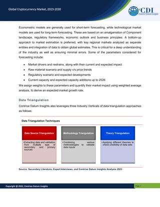 Copyright @ 2022, Contrive Datum Insights Page 7
Global Cryptocurrency Market, 2023-2030
Econometric models are generally used for short-term forecasting, while technological market
models are used for long-term forecasting. These are based on an amalgamation of Component
landscape, regulatory frameworks, economic outlook and business principles. A bottom-up
approach to market estimation is preferred, with key regional markets analyzed as separate
entities and integration of data to obtain global estimates. This is critical for a deep understanding
of the industry as well as ensuring minimal errors. Some of the parameters considered for
forecasting include:
 Market drivers and restrains, along with their current and expected impact
 Raw material scenario and supply v/s price trends
 Regulatory scenario and expected developments
 Current capacity and expected capacity additions up to 2026
We assign weights to these parameters and quantify their market impact using weighted average
analysis, to derive an expected market growth rate.
Data Triangulation
Contrive Datum Insights also leverages three Industry Verticals of data triangulation approaches
as follows:
Data Triangulation Techniques
Source: Secondary Literature, Expert Interviews, and Contrive Datum Insights Analysis 2023
Data Source Triangulation
• Extracting data and validation
from multiple type of
secondary and primary
sources
Methodology Triangulation
• Combining various
methodologies to validate
data inputs
Theory Triangulation
• Applying different theories to
check credibility of data sets
 