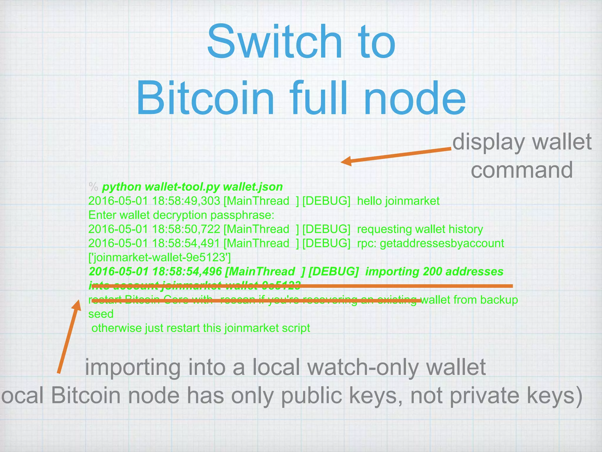 Switch to
Bitcoin full node
display wallet
command
% python wallet-tool.py wallet.json
2016-05-01 18:58:49,303 [MainThread ] [DEBUG] hello joinmarket
Enter wallet decryption passphrase:
2016-05-01 18:58:50,722 [MainThread ] [DEBUG] requesting wallet history
2016-05-01 18:58:54,491 [MainThread ] [DEBUG] rpc: getaddressesbyaccount
['joinmarket-wallet-9e5123']
2016-05-01 18:58:54,496 [MainThread ] [DEBUG] importing 200 addresses
into account joinmarket-wallet-9e5123
restart Bitcoin Core with -rescan if you're recovering an existing wallet from backup
seed
otherwise just restart this joinmarket script
importing into a local watch-only wallet
local Bitcoin node has only public keys, not private keys)
 