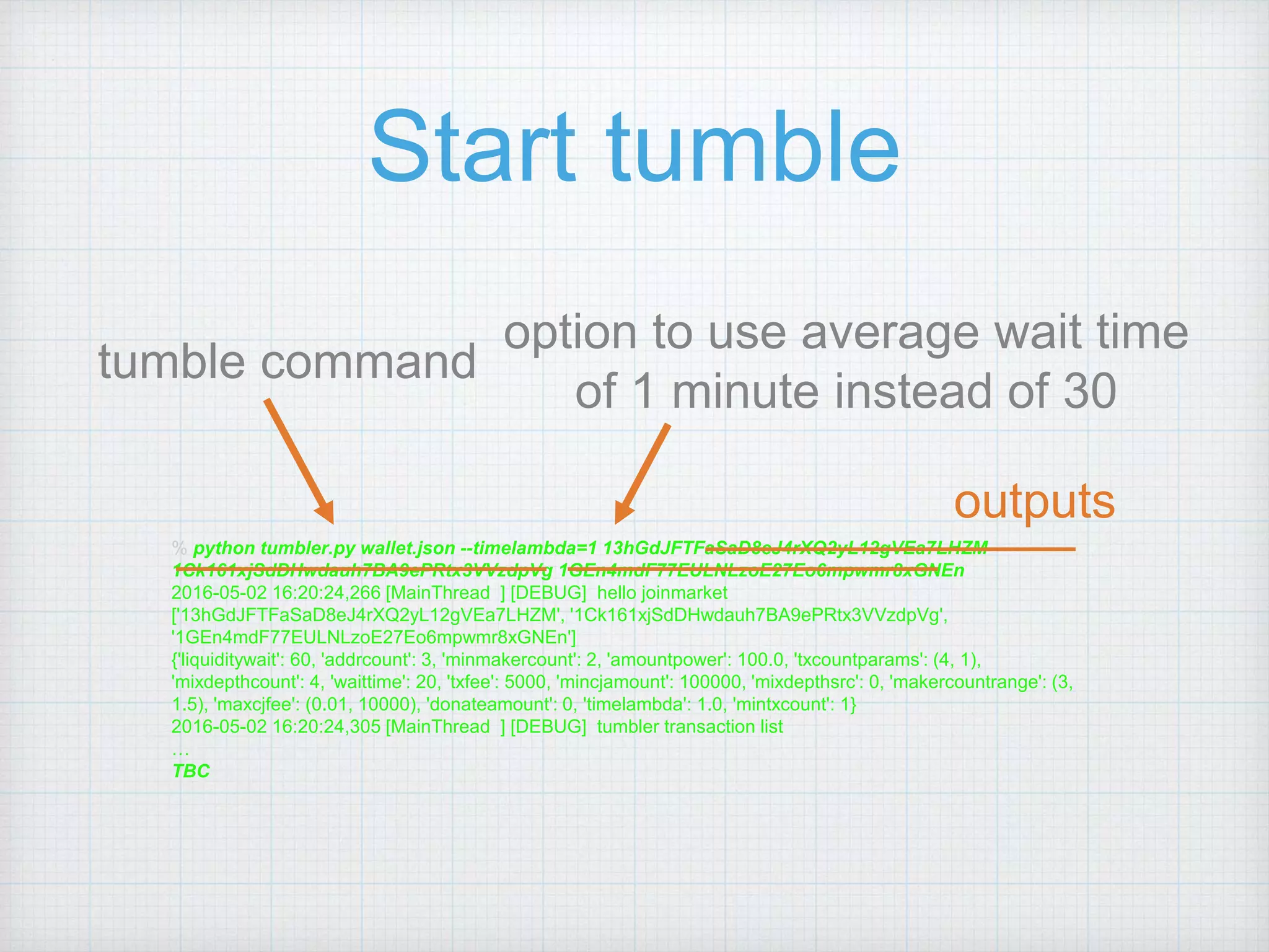 % python tumbler.py wallet.json --timelambda=1 13hGdJFTFaSaD8eJ4rXQ2yL12gVEa7LHZM
1Ck161xjSdDHwdauh7BA9ePRtx3VVzdpVg 1GEn4mdF77EULNLzoE27Eo6mpwmr8xGNEn
2016-05-02 16:20:24,266 [MainThread ] [DEBUG] hello joinmarket
['13hGdJFTFaSaD8eJ4rXQ2yL12gVEa7LHZM', '1Ck161xjSdDHwdauh7BA9ePRtx3VVzdpVg',
'1GEn4mdF77EULNLzoE27Eo6mpwmr8xGNEn']
{'liquiditywait': 60, 'addrcount': 3, 'minmakercount': 2, 'amountpower': 100.0, 'txcountparams': (4, 1),
'mixdepthcount': 4, 'waittime': 20, 'txfee': 5000, 'mincjamount': 100000, 'mixdepthsrc': 0, 'makercountrange': (3,
1.5), 'maxcjfee': (0.01, 10000), 'donateamount': 0, 'timelambda': 1.0, 'mintxcount': 1}
2016-05-02 16:20:24,305 [MainThread ] [DEBUG] tumbler transaction list
…
TBC
Start tumble
tumble command
option to use average wait time
of 1 minute instead of 30
outputs
 