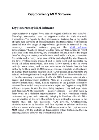 Cryptocurrency MLM Software
Cryptocurrency MLM Software
Cryptocurrency is digital forex used for digital purchases and transfers.
Nowadays, companies count on cryptocurrencies for their economic
transactions. The Popularity of cryptocurrencies is rising day by day and is
about to rule the world of online payments and transactions; it’s becoming
essential that the usage of crypto-based gateways is essential in any
monetary transaction software program like MLM software.
Cryptocurrency has been broadly used for monetary transactions in recent
times due to its ease, security, low transaction fee, etc. Some of the major
benefits of cryptocurrency include easier worldwide trade, no transaction
fee, safety and security, more accessibility and adaptability etc. Bitcoin is
the first cryptocurrency invented and is being used and supported by
nearly all online transactions. The most sizable benefit is that it works
entirely decentralized, and the one who owns the bitcoin has the last
authority for their asset. MLM Companies requires complete MLM software
to manage their business because, in an MLM business, all participants are
related to the organization through the MLM software. Therefore it is vital
to do the monetary transactions inside the MLM business network via a
secure and impenetrable platform. Also, as a commercial enterprise
achieves international reach, making payments in the quickest transaction
mode without a third party involvement is important. Cryptocurrency MLM
software program is used for advertising cryptocurrency and impervious
cash transfers.All the payments — paid or obtained — are dealt with by
forex coins or a different cryptocurrency. The MLM companies enable
customers to grow their networks, bringing in limitless referrals. With
decentralization at its core, Blockchain brings achievable options to the
factors that can run successful MLM projects. Cryptocurrency
administration can be laborious and thus requires an efficient and secure
software to run and manage it. Blockchain automates the cryptocurrency
MLM model with the underlying decentralized ledger technology, thereby
assuring ultimate safety in any transactional fraud.
 