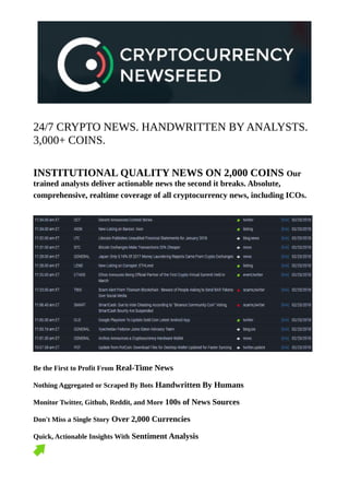24/7 CRYPTO NEWS. HANDWRITTEN BY ANALYSTS.
3,000+ COINS.
INSTITUTIONAL QUALITY NEWS ON 2,000 COINS Our
trained analysts deliver actionable news the second it breaks. Absolute,
comprehensive, realtime coverage of all cryptocurrency news, including ICOs.
Be the First to Profit From Real-Time News
Nothing Aggregated or Scraped By Bots Handwritten By Humans
Monitor Twitter, Github, Reddit, and More 100s of News Sources
Don't Miss a Single Story Over 2,000 Currencies
Quick, Actionable Insights With Sentiment Analysis
 