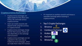Cryptocurrency Exchanges
• Top 5 Crypto Exchanges
1. Binance
2. Coinbase Exchange
3. Kraken
4. KuCoin
5. Bitstamp
• Cryptocurrency exchanges are
digital platforms that allow users
to buy, sell, and trade various
cryptocurrencies.
• Users can create accounts and
deposit funds using fiat currency
or cryptocurrencies.
• Cryptocurrency exchanges charge
fees for their services, which can
vary depending on the exchange
and transaction.
• Cryptocurrency exchanges are not
regulated in the same way as
traditional stock exchanges, which
can make them riskier for investors
• It's important to carefully research and choose a
reputable exchange before investing in
cryptocurrencies.
 