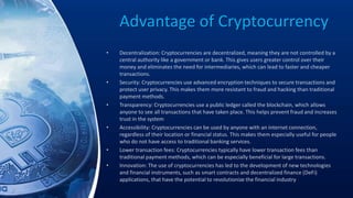 Advantage of Cryptocurrency
• Decentralization: Cryptocurrencies are decentralized, meaning they are not controlled by a
central authority like a government or bank. This gives users greater control over their
money and eliminates the need for intermediaries, which can lead to faster and cheaper
transactions.
• Security: Cryptocurrencies use advanced encryption techniques to secure transactions and
protect user privacy. This makes them more resistant to fraud and hacking than traditional
payment methods.
• Transparency: Cryptocurrencies use a public ledger called the blockchain, which allows
anyone to see all transactions that have taken place. This helps prevent fraud and increases
trust in the system
• Accessibility: Cryptocurrencies can be used by anyone with an internet connection,
regardless of their location or financial status. This makes them especially useful for people
who do not have access to traditional banking services.
• Lower transaction fees: Cryptocurrencies typically have lower transaction fees than
traditional payment methods, which can be especially beneficial for large transactions.
• Innovation: The use of cryptocurrencies has led to the development of new technologies
and financial instruments, such as smart contracts and decentralized finance (DeFi)
applications, that have the potential to revolutionize the financial industry
 