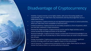 Disadvantage of Cryptocurrency
• Volatility: Cryptocurrencies can be highly volatile, with prices fluctuating rapidly and
unpredictably. This can make them risky investments and may discourage their use as a
stable store of value.
• Lack of regulation: Cryptocurrencies are not regulated by governments or central authorities,
which can make them more susceptible to fraud and scams.
• Limited acceptance: Cryptocurrencies are not widely accepted as a form of payment, which
can limit their usefulness in daily transactions.
• Potential for illegal activities: Cryptocurrencies can be used for illegal activities such as
money laundering and illegal purchases on the dark web
• Technical challenges: Cryptocurrencies require a certain level of technical knowledge to use
and store securely. Loss of private keys or other technical issues can result in the permanent
loss of funds.
• Energy consumption: Cryptocurrency mining and transactions can consume significant
amounts of energy, which can have a negative impact on the environment.
• Lack of recourse: If a cryptocurrency transaction is lost or stolen, there may be no way to
recover the funds as there is no central authority to intervene.
 