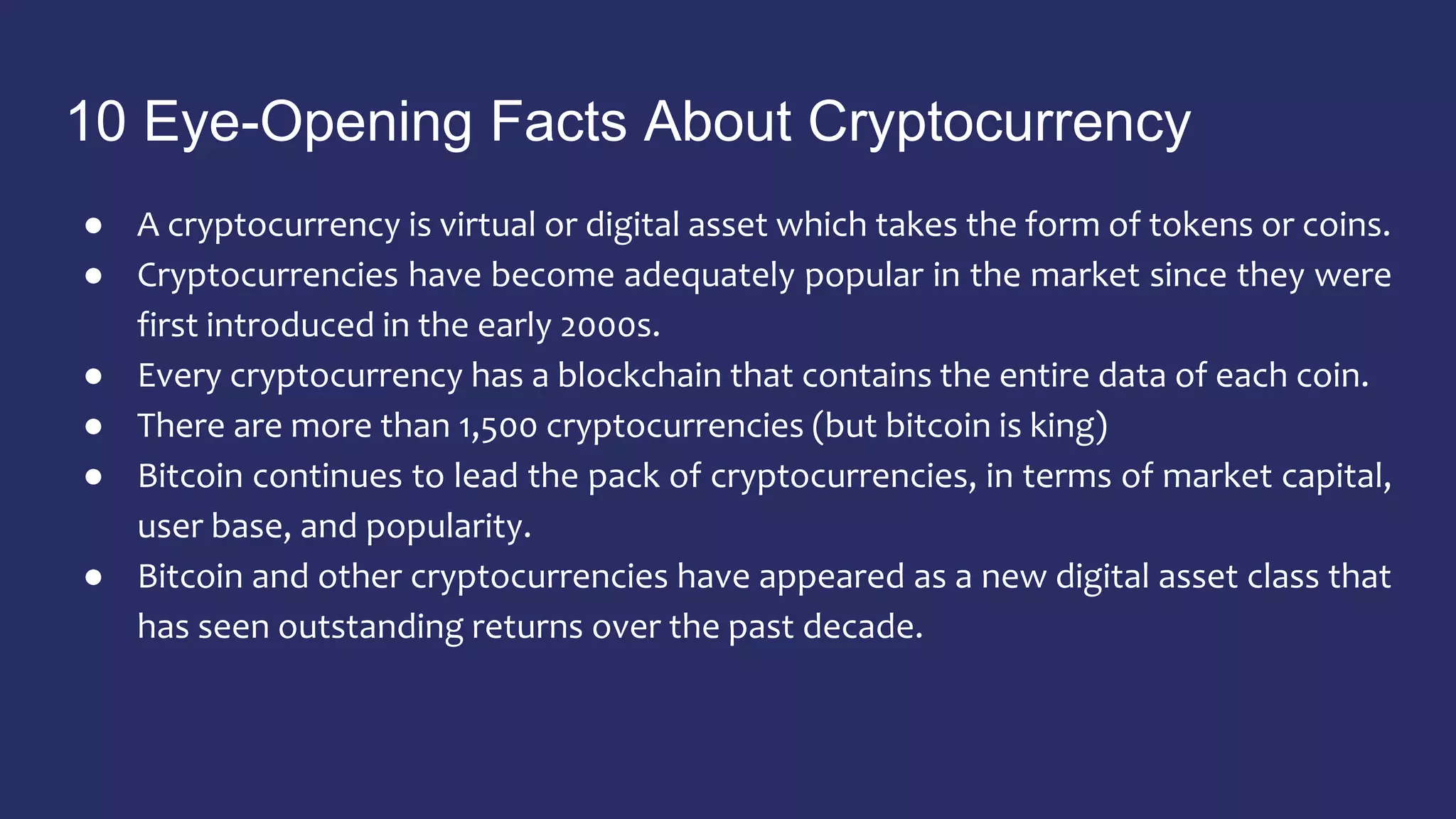 10 Eye-Opening Facts About Cryptocurrency
● A cryptocurrency is virtual or digital asset which takes the form of tokens or coins.
● Cryptocurrencies have become adequately popular in the market since they were
first introduced in the early 2000s.
● Every cryptocurrency has a blockchain that contains the entire data of each coin.
● There are more than 1,500 cryptocurrencies (but bitcoin is king)
● Bitcoin continues to lead the pack of cryptocurrencies, in terms of market capital,
user base, and popularity.
● Bitcoin and other cryptocurrencies have appeared as a new digital asset class that
has seen outstanding returns over the past decade.
 