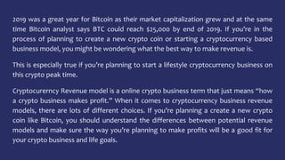 2019 was a great year for Bitcoin as their market capitalization grew and at the same
time Bitcoin analyst says BTC could reach $25,000 by end of 2019. If you’re in the
process of planning to create a new crypto coin or starting a cryptocurrency based
business model, you might be wondering what the best way to make revenue is.
This is especially true if you’re planning to start a lifestyle cryptocurrency business on
this crypto peak time.
Cryptocurerncy Revenue model is a online crypto business term that just means “how
a crypto business makes profit.” When it comes to cryptocurrency business revenue
models, there are lots of different choices. If you’re planning a create a new crypto
coin like Bitcoin, you should understand the differences between potential revenue
models and make sure the way you’re planning to make profits will be a good fit for
your crypto business and life goals.
 