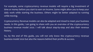 For example, some cryptocurrency revenue models will require a big investment of
time or money before you start to earn an income. Some might allow you to keep your
daily work while starting the business. Others might be better adapted to running
while moving.
Cryptocurrency Revenue models can also be adapted and mixed to meet your business
needs. In this guide, I am going to share with you an overview of the cryptocurrency
business revenue model 2020. I will talk about step-by-step and also their revenue
history.
So, by the end of this guide, you will not only know the cryptocurrency revenue
business model 2020 but also the reasons behind their profits & success.
 