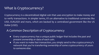What is Cryptocurrency?
Cryptocurrency is a decentralized digital coin that uses encryption to make money and
to verify transactions. In simpler terms, it’s an alternative to traditional currencies like
USD, EUR,DZD and more, which are backed by a centralized government like the US
Dollar (USD).
A Common Description of Cryptocurrency
● Every cryptocurrency has a unique public ledger that includes the past and
present ownership or data of each coin.
● If you want to make fast transaction, you simply send to the cryptocurrency’s
network that you’re transferring ownership of some cryptocurrency of yours
to someone else.
 