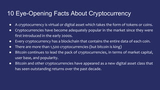 10 Eye-Opening Facts About Cryptocurrency
● A cryptocurrency is virtual or digital asset which takes the form of tokens or coins.
● Cryptocurrencies have become adequately popular in the market since they were
first introduced in the early 2000s.
● Every cryptocurrency has a blockchain that contains the entire data of each coin.
● There are more than 1,500 cryptocurrencies (but bitcoin is king)
● Bitcoin continues to lead the pack of cryptocurrencies, in terms of market capital,
user base, and popularity.
● Bitcoin and other cryptocurrencies have appeared as a new digital asset class that
has seen outstanding returns over the past decade.
 