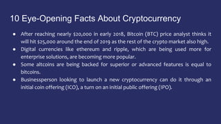 10 Eye-Opening Facts About Cryptocurrency
● After reaching nearly $20,000 in early 2018, Bitcoin (BTC) price analyst thinks it
will hit $25,000 around the end of 2019 as the rest of the crypto market also high.
● Digital currencies like ethereum and ripple, which are being used more for
enterprise solutions, are becoming more popular.
● Some altcoins are being backed for superior or advanced features is equal to
bitcoins.
● Businessperson looking to launch a new cryptocurrency can do it through an
initial coin offering (ICO), a turn on an initial public offering (IPO).
 