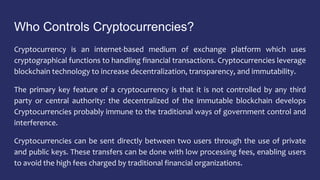 Who Controls Cryptocurrencies?
Cryptocurrency is an internet-based medium of exchange platform which uses
cryptographical functions to handling financial transactions. Cryptocurrencies leverage
blockchain technology to increase decentralization, transparency, and immutability.
The primary key feature of a cryptocurrency is that it is not controlled by any third
party or central authority: the decentralized of the immutable blockchain develops
Cryptocurrencies probably immune to the traditional ways of government control and
interference.
Cryptocurrencies can be sent directly between two users through the use of private
and public keys. These transfers can be done with low processing fees, enabling users
to avoid the high fees charged by traditional financial organizations.
 