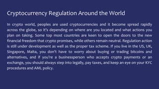 Cryptocurrency Regulation Around the World
In crypto world, peoples are used cryptocurrencies and it become spread rapidly
across the globe, so it’s depending on where are you located and what actions you
plan on taking. Some top most countries are keen to open the doors to the new
financial freedom that crypto promises, while others remain neutral. Regulation action
is still under development as well as the proper tax scheme. If you live in the US, UK,
Singapore, Malta, you don’t have to worry about buying or trading bitcoins and
alternatives, and if you’re a businessperson who accepts crypto payments or an
exchange, you should always step into legally, pay taxes, and keep an eye on your KYC
procedures and AML policy.
 