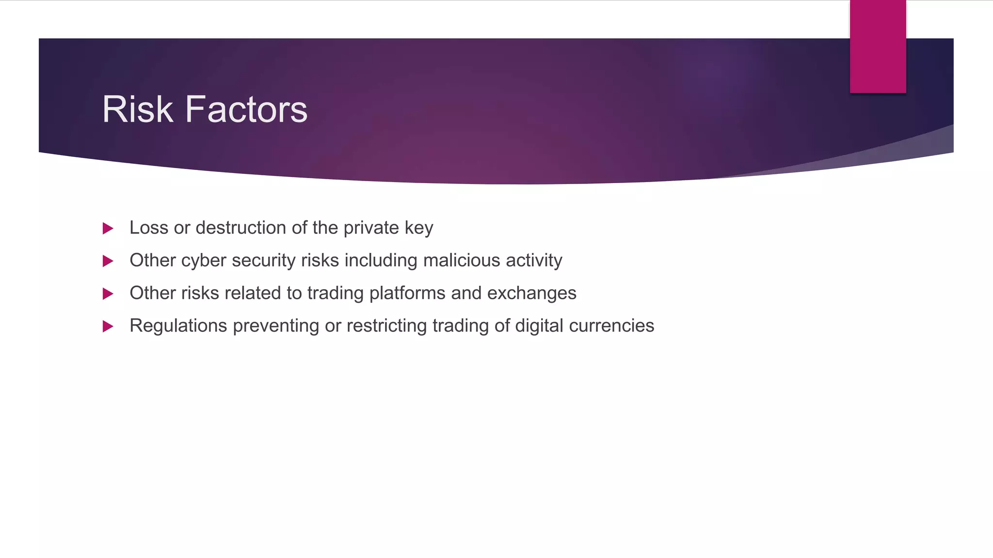 Risk Factors
 Loss or destruction of the private key
 Other cyber security risks including malicious activity
 Other risks related to trading platforms and exchanges
 Regulations preventing or restricting trading of digital currencies
 