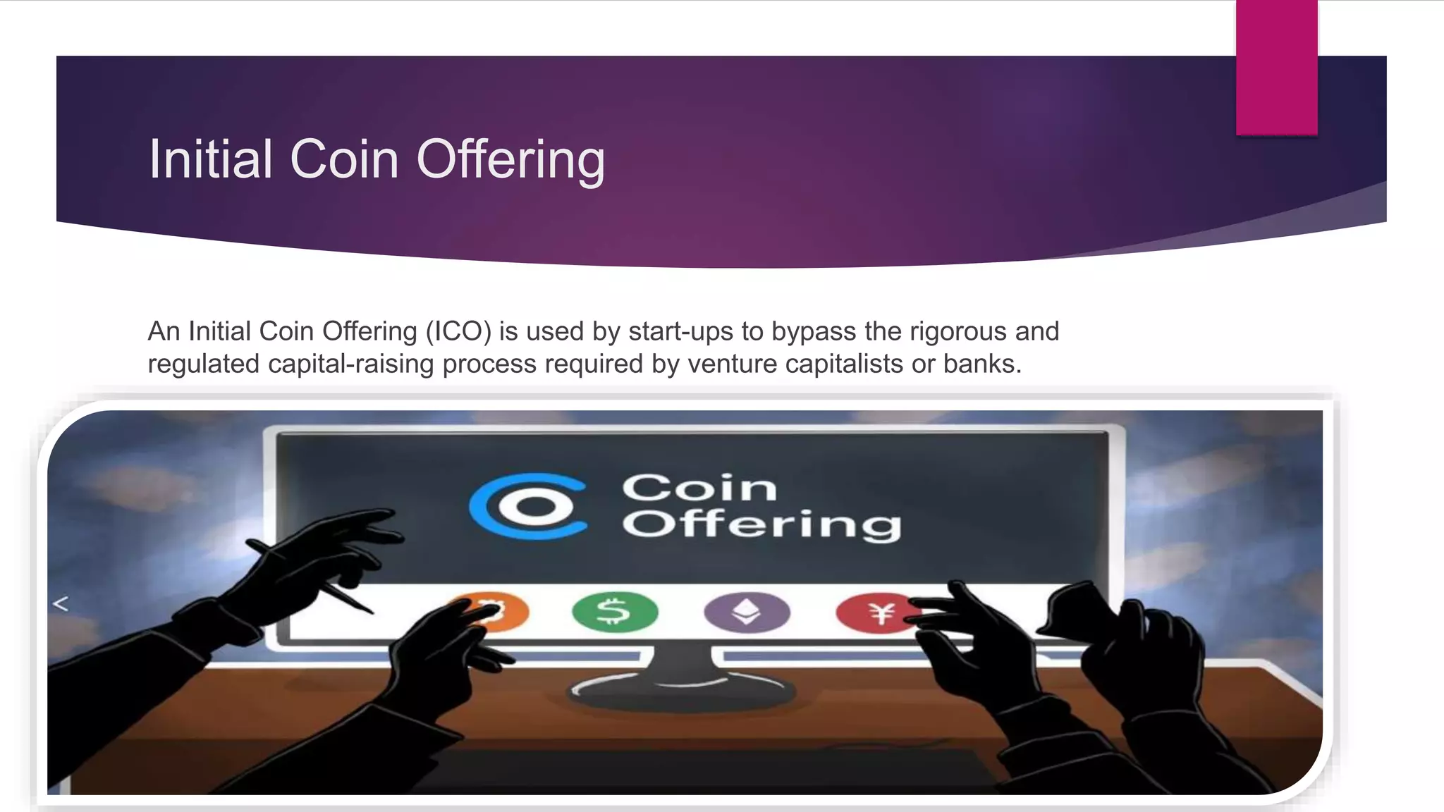 Initial Coin Offering
An Initial Coin Offering (ICO) is used by start-ups to bypass the rigorous and
regulated capital-raising process required by venture capitalists or banks.
 