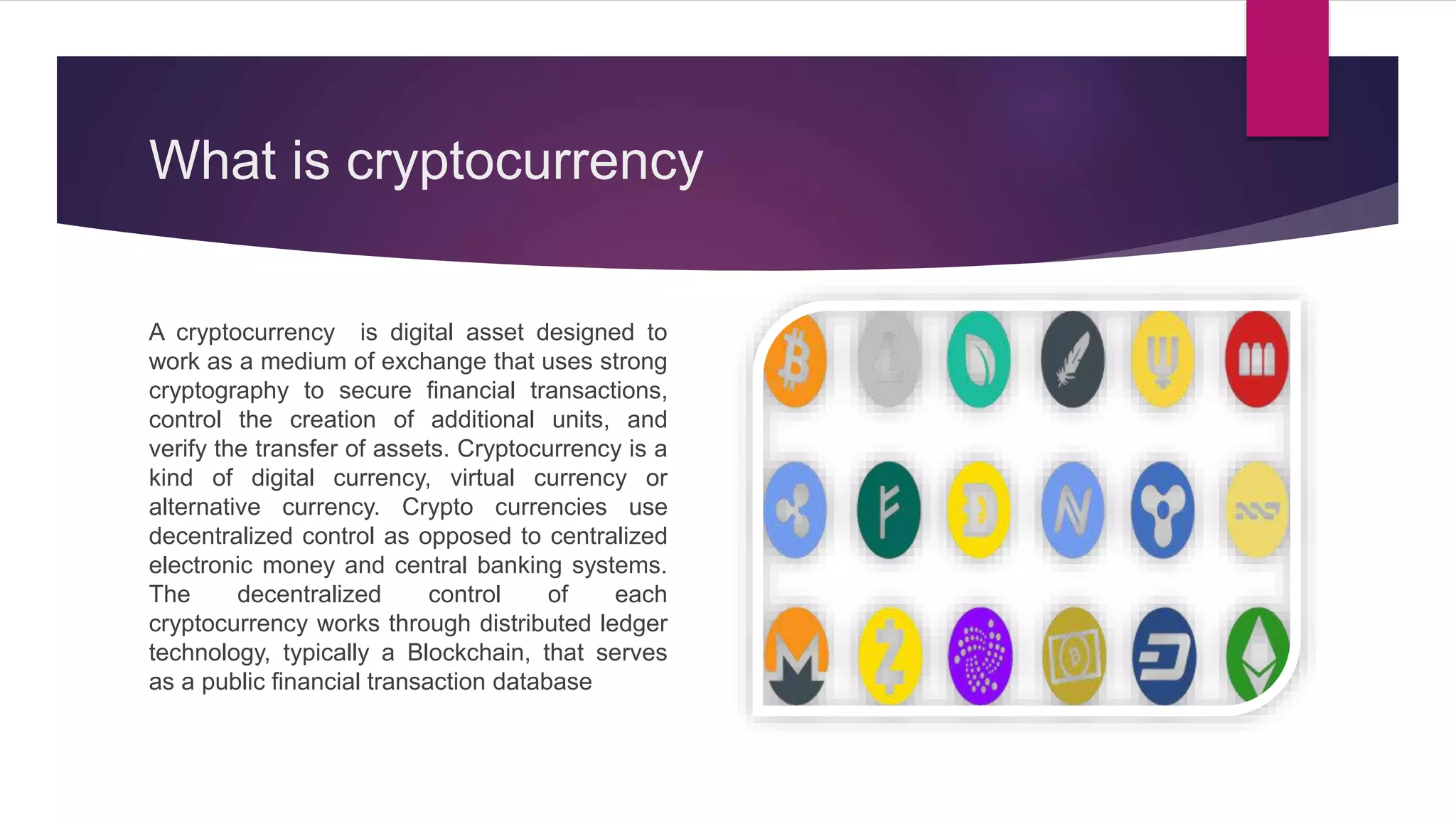 What is cryptocurrency
A cryptocurrency is digital asset designed to
work as a medium of exchange that uses strong
cryptography to secure financial transactions,
control the creation of additional units, and
verify the transfer of assets. Cryptocurrency is a
kind of digital currency, virtual currency or
alternative currency. Crypto currencies use
decentralized control as opposed to centralized
electronic money and central banking systems.
The decentralized control of each
cryptocurrency works through distributed ledger
technology, typically a Blockchain, that serves
as a public financial transaction database
 