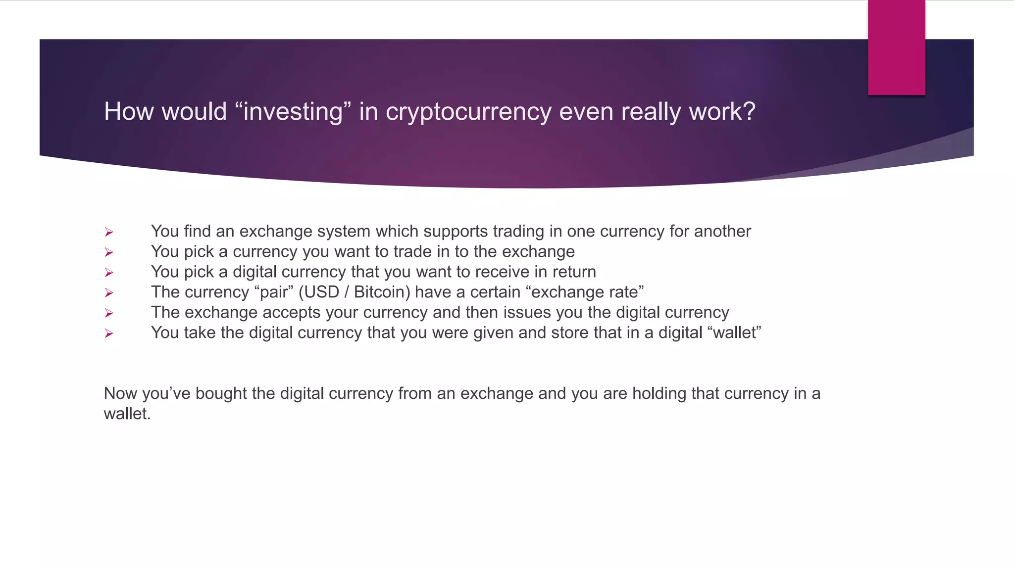 How would “investing” in cryptocurrency even really work?
 You find an exchange system which supports trading in one currency for another
 You pick a currency you want to trade in to the exchange
 You pick a digital currency that you want to receive in return
 The currency “pair” (USD / Bitcoin) have a certain “exchange rate”
 The exchange accepts your currency and then issues you the digital currency
 You take the digital currency that you were given and store that in a digital “wallet”
Now you’ve bought the digital currency from an exchange and you are holding that currency in a
wallet.
 