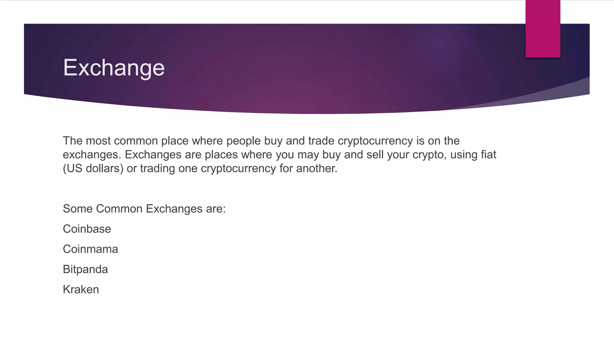 Exchange
The most common place where people buy and trade cryptocurrency is on the
exchanges. Exchanges are places where you may buy and sell your crypto, using fiat
(US dollars) or trading one cryptocurrency for another.
Some Common Exchanges are:
Coinbase
Coinmama
Bitpanda
Kraken
 
