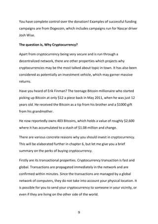 9
You have complete control over the donation! Examples of successful funding
campaigns are from Dogecoin, which includes campaigns run for Nascar driver
Josh Wise.
The question is, Why Cryptocurrency?
Apart from cryptocurrency being very secure and is run through a
decentralized network, there are other properties which projects why
cryptocurrencies may be the most talked about topic in town. It has also been
considered as potentially an investment vehicle, which may garner massive
returns.
Have you heard of Erik Finman? The teenage Bitcoin millionaire who started
picking up Bitcoin at only $12 a piece back in May 2011, when he was just 12
years old. He received the Bitcoin as a tip from his brother and a $1000 gift
from his grandmother.
He now reportedly owns 403 Bitcoins, which holds a value of roughly $2,600
where it has accumulated to a stash of $1.08 million and change.
There are various concrete reasons why you should invest in cryptocurrency.
This will be elaborated further in chapter 6, but let me give you a brief
summary on the perks of buying cryptocurrency.
Firstly are its transactional properties. Cryptocurrency transaction is fast and
global. Transactions are propagated immediately in the network and are
confirmed within minutes. Since the transactions are managed by a global
network of computers, they do not take into account your physical location. It
is possible for you to send your cryptocurrency to someone in your vicinity, or
even if they are living on the other side of the world.
 