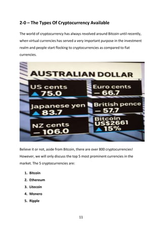 11
2-0 – The Types Of Cryptocurrency Available
The world of cryptocurrency has always revolved around Bitcoin until recently,
when virtual currencies has served a very important purpose in the investment
realm and people start flocking to cryptocurrencies as compared to fiat
currencies.
Believe it or not, aside from Bitcoin, there are over 800 cryptocurrencies!
However, we will only discuss the top 5 most prominent currencies in the
market. The 5 cryptocurrencies are:
1. Bitcoin
2. Ethereum
3. Litecoin
4. Monero
5. Ripple
 
