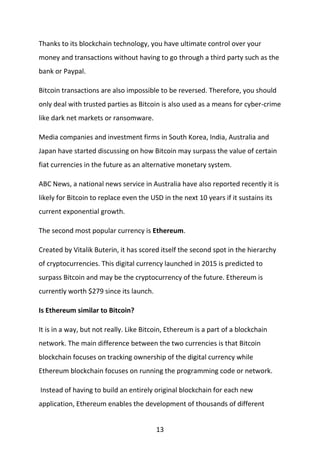 13
Thanks to its blockchain technology, you have ultimate control over your
money and transactions without having to go through a third party such as the
bank or Paypal.
Bitcoin transactions are also impossible to be reversed. Therefore, you should
only deal with trusted parties as Bitcoin is also used as a means for cyber-crime
like dark net markets or ransomware.
Media companies and investment firms in South Korea, India, Australia and
Japan have started discussing on how Bitcoin may surpass the value of certain
fiat currencies in the future as an alternative monetary system.
ABC News, a national news service in Australia have also reported recently it is
likely for Bitcoin to replace even the USD in the next 10 years if it sustains its
current exponential growth.
The second most popular currency is Ethereum.
Created by Vitalik Buterin, it has scored itself the second spot in the hierarchy
of cryptocurrencies. This digital currency launched in 2015 is predicted to
surpass Bitcoin and may be the cryptocurrency of the future. Ethereum is
currently worth $279 since its launch.
Is Ethereum similar to Bitcoin?
It is in a way, but not really. Like Bitcoin, Ethereum is a part of a blockchain
network. The main difference between the two currencies is that Bitcoin
blockchain focuses on tracking ownership of the digital currency while
Ethereum blockchain focuses on running the programming code or network.
Instead of having to build an entirely original blockchain for each new
application, Ethereum enables the development of thousands of different
 