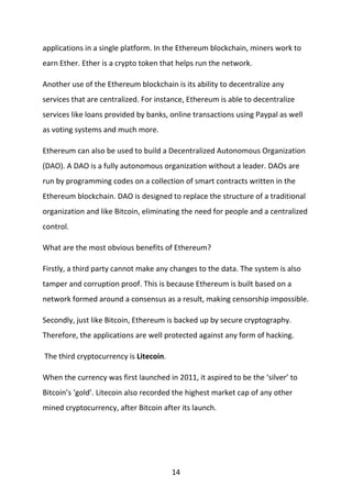 14
applications in a single platform. In the Ethereum blockchain, miners work to
earn Ether. Ether is a crypto token that helps run the network.
Another use of the Ethereum blockchain is its ability to decentralize any
services that are centralized. For instance, Ethereum is able to decentralize
services like loans provided by banks, online transactions using Paypal as well
as voting systems and much more.
Ethereum can also be used to build a Decentralized Autonomous Organization
(DAO). A DAO is a fully autonomous organization without a leader. DAOs are
run by programming codes on a collection of smart contracts written in the
Ethereum blockchain. DAO is designed to replace the structure of a traditional
organization and like Bitcoin, eliminating the need for people and a centralized
control.
What are the most obvious benefits of Ethereum?
Firstly, a third party cannot make any changes to the data. The system is also
tamper and corruption proof. This is because Ethereum is built based on a
network formed around a consensus as a result, making censorship impossible.
Secondly, just like Bitcoin, Ethereum is backed up by secure cryptography.
Therefore, the applications are well protected against any form of hacking.
The third cryptocurrency is Litecoin.
When the currency was first launched in 2011, it aspired to be the ‘silver’ to
Bitcoin’s ‘gold’. Litecoin also recorded the highest market cap of any other
mined cryptocurrency, after Bitcoin after its launch.
 