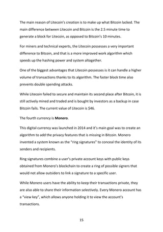 15
The main reason of Litecoin’s creation is to make up what Bitcoin lacked. The
main difference between Litecoin and Bitcoin is the 2.5 minute time to
generate a block for Litecoin, as opposed to Bitcoin’s 10 minutes.
For miners and technical experts, the Litecoin possesses a very important
difference to Bitcoin, and that is a more improved work algorithm which
speeds up the hashing power and system altogether.
One of the biggest advantages that Litecoin possesses is it can handle a higher
volume of transactions thanks to its algorithm. The faster block time also
prevents double spending attacks.
While Litecoin failed to secure and maintain its second place after Bitcoin, it is
still actively mined and traded and is bought by investors as a backup in case
Bitcoin fails. The current value of Litecoin is $46.
The fourth currency is Monero.
This digital currency was launched in 2014 and it’s main goal was to create an
algorithm to add the privacy features that is missing in Bitcoin. Monero
invented a system known as the “ring signatures” to conceal the identity of its
senders and recipients.
Ring signatures combine a user’s private account keys with public keys
obtained from Monero’s blockchain to create a ring of possible signers that
would not allow outsiders to link a signature to a specific user.
While Monero users have the ability to keep their transactions private, they
are also able to share their information selectively. Every Monero account has
a “view key”, which allows anyone holding it to view the account’s
transactions.
 
