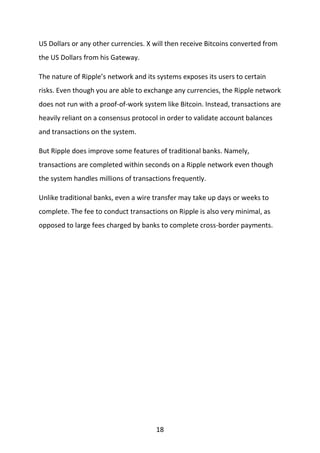 18
US Dollars or any other currencies. X will then receive Bitcoins converted from
the US Dollars from his Gateway.
The nature of Ripple’s network and its systems exposes its users to certain
risks. Even though you are able to exchange any currencies, the Ripple network
does not run with a proof-of-work system like Bitcoin. Instead, transactions are
heavily reliant on a consensus protocol in order to validate account balances
and transactions on the system.
But Ripple does improve some features of traditional banks. Namely,
transactions are completed within seconds on a Ripple network even though
the system handles millions of transactions frequently.
Unlike traditional banks, even a wire transfer may take up days or weeks to
complete. The fee to conduct transactions on Ripple is also very minimal, as
opposed to large fees charged by banks to complete cross-border payments.
 