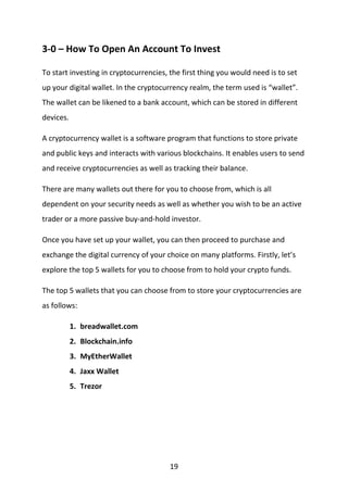 19
3-0 – How To Open An Account To Invest
To start investing in cryptocurrencies, the first thing you would need is to set
up your digital wallet. In the cryptocurrency realm, the term used is “wallet”.
The wallet can be likened to a bank account, which can be stored in different
devices.
A cryptocurrency wallet is a software program that functions to store private
and public keys and interacts with various blockchains. It enables users to send
and receive cryptocurrencies as well as tracking their balance.
There are many wallets out there for you to choose from, which is all
dependent on your security needs as well as whether you wish to be an active
trader or a more passive buy-and-hold investor.
Once you have set up your wallet, you can then proceed to purchase and
exchange the digital currency of your choice on many platforms. Firstly, let’s
explore the top 5 wallets for you to choose from to hold your crypto funds.
The top 5 wallets that you can choose from to store your cryptocurrencies are
as follows:
1. breadwallet.com
2. Blockchain.info
3. MyEtherWallet
4. Jaxx Wallet
5. Trezor
 