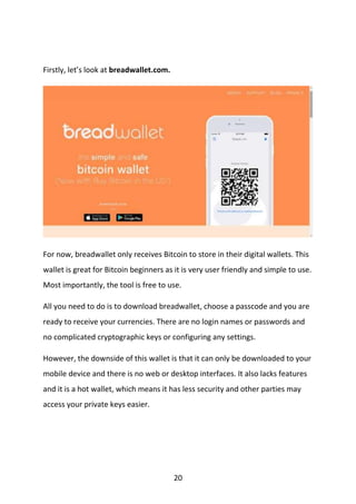 20
Firstly, let’s look at breadwallet.com.
For now, breadwallet only receives Bitcoin to store in their digital wallets. This
wallet is great for Bitcoin beginners as it is very user friendly and simple to use.
Most importantly, the tool is free to use.
All you need to do is to download breadwallet, choose a passcode and you are
ready to receive your currencies. There are no login names or passwords and
no complicated cryptographic keys or configuring any settings.
However, the downside of this wallet is that it can only be downloaded to your
mobile device and there is no web or desktop interfaces. It also lacks features
and it is a hot wallet, which means it has less security and other parties may
access your private keys easier.
 