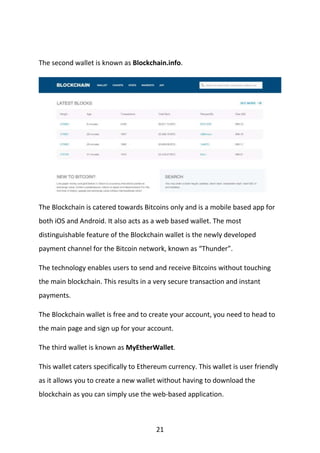 21
The second wallet is known as Blockchain.info.
The Blockchain is catered towards Bitcoins only and is a mobile based app for
both iOS and Android. It also acts as a web based wallet. The most
distinguishable feature of the Blockchain wallet is the newly developed
payment channel for the Bitcoin network, known as “Thunder”.
The technology enables users to send and receive Bitcoins without touching
the main blockchain. This results in a very secure transaction and instant
payments.
The Blockchain wallet is free and to create your account, you need to head to
the main page and sign up for your account.
The third wallet is known as MyEtherWallet.
This wallet caters specifically to Ethereum currency. This wallet is user friendly
as it allows you to create a new wallet without having to download the
blockchain as you can simply use the web-based application.
 