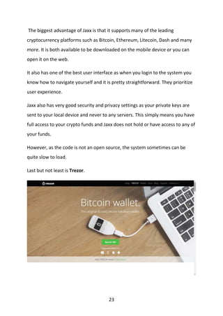 23
The biggest advantage of Jaxx is that it supports many of the leading
cryptocurrency platforms such as Bitcoin, Ethereum, Litecoin, Dash and many
more. It is both available to be downloaded on the mobile device or you can
open it on the web.
It also has one of the best user interface as when you login to the system you
know how to navigate yourself and it is pretty straightforward. They prioritize
user experience.
Jaxx also has very good security and privacy settings as your private keys are
sent to your local device and never to any servers. This simply means you have
full access to your crypto funds and Jaxx does not hold or have access to any of
your funds.
However, as the code is not an open source, the system sometimes can be
quite slow to load.
Last but not least is Trezor.
 