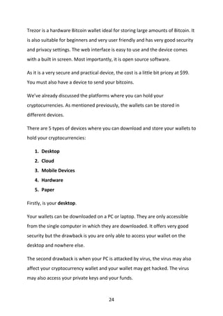 24
Trezor is a hardware Bitcoin wallet ideal for storing large amounts of Bitcoin. It
is also suitable for beginners and very user friendly and has very good security
and privacy settings. The web interface is easy to use and the device comes
with a built in screen. Most importantly, it is open source software.
As it is a very secure and practical device, the cost is a little bit pricey at $99.
You must also have a device to send your bitcoins.
We’ve already discussed the platforms where you can hold your
cryptocurrencies. As mentioned previously, the wallets can be stored in
different devices.
There are 5 types of devices where you can download and store your wallets to
hold your cryptocurrencies:
1. Desktop
2. Cloud
3. Mobile Devices
4. Hardware
5. Paper
Firstly, is your desktop.
Your wallets can be downloaded on a PC or laptop. They are only accessible
from the single computer in which they are downloaded. It offers very good
security but the drawback is you are only able to access your wallet on the
desktop and nowhere else.
The second drawback is when your PC is attacked by virus, the virus may also
affect your cryptocurrency wallet and your wallet may get hacked. The virus
may also access your private keys and your funds.
 