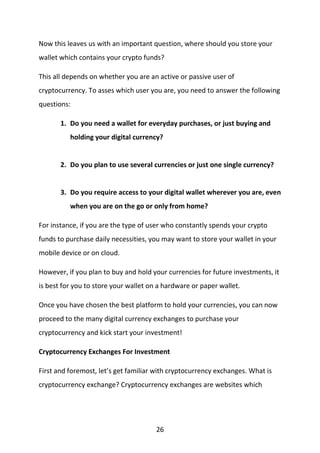 26
Now this leaves us with an important question, where should you store your
wallet which contains your crypto funds?
This all depends on whether you are an active or passive user of
cryptocurrency. To asses which user you are, you need to answer the following
questions:
1. Do you need a wallet for everyday purchases, or just buying and
holding your digital currency?
2. Do you plan to use several currencies or just one single currency?
3. Do you require access to your digital wallet wherever you are, even
when you are on the go or only from home?
For instance, if you are the type of user who constantly spends your crypto
funds to purchase daily necessities, you may want to store your wallet in your
mobile device or on cloud.
However, if you plan to buy and hold your currencies for future investments, it
is best for you to store your wallet on a hardware or paper wallet.
Once you have chosen the best platform to hold your currencies, you can now
proceed to the many digital currency exchanges to purchase your
cryptocurrency and kick start your investment!
Cryptocurrency Exchanges For Investment
First and foremost, let’s get familiar with cryptocurrency exchanges. What is
cryptocurrency exchange? Cryptocurrency exchanges are websites which
 