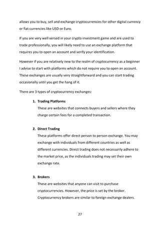 27
allows you to buy, sell and exchange cryptocurrencies for other digital currency
or fiat currencies like USD or Euro.
If you are very well versed in your crypto investment game and are used to
trade professionally, you will likely need to use an exchange platform that
requires you to open an account and verify your identification.
However if you are relatively new to the realm of cryptocurrency as a beginner
I advise to start with platforms which do not require you to open an account.
These exchanges are usually very straightforward and you can start trading
occasionally until you get the hang of it.
There are 3 types of cryptocurrency exchanges:
1. Trading Platforms
These are websites that connects buyers and sellers where they
charge certain fees for a completed transaction.
2. Direct Trading
These platforms offer direct person to person exchange. You may
exchange with individuals from different countries as well as
different currencies. Direct trading does not necessarily adhere to
the market price, as the individuals trading may set their own
exchange rate.
3. Brokers
These are websites that anyone can visit to purchase
cryptocurrencies. However, the price is set by the broker.
Cryptocurrency brokers are similar to foreign exchange dealers.
 