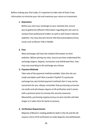 28
Before making your first trade, it’s important to take note of these 5 key
information to minimize your risk and maximize your return on investment.
1. Reputation
Before you start your exchange on your selected site, ensure
you’ve gathered sufficient information regarding the site such as
reviews from professional traders as well as well-known industry
websites. You may also join forums that discussescryptocurrency
issues such as Bitcoin Talk or Reddit.
2. Fees
Most exchanges will have fee-related information on their
websites. Before joining any sites, ensure you have understood the
exchange jargons; deposit, transaction and withdrawal fees. Fees
may vary according to the exchange you choose.
3. Payment Methods
Take note of the payment method available. Does the site use
credit and debit card? Wire transfer? PayPal? If a particular
exchange has very limited payment methods then it may not be
convenient for you. Always remember that purchasing currencies
via credit card will always require an ID verification and it comes
with a premium price to increase the security measures.
Meanwhile, purchasing cryptocurrency via wire transfer will take
longer as it takes time for banks to process.
4. Verification Requirements
Majority of Bitcoin’s trading platforms both in the US and the UK
require a form of ID verification to make deposits and withdrawals.
 