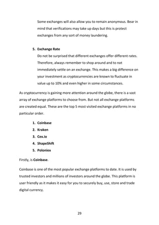 29
Some exchanges will also allow you to remain anonymous. Bear in
mind that verifications may take up days but this is protect
exchanges from any sort of money laundering.
5. Exchange Rate
Do not be surprised that different exchanges offer different rates.
Therefore, always remember to shop around and to not
immediately settle on an exchange. This makes a big difference on
your investment as cryptocurrencies are known to fluctuate in
value up to 10% and even higher in some circumstances.
As cryptocurrency is gaining more attention around the globe, there is a vast
array of exchange platforms to choose from. But not all exchange platforms
are created equal. These are the top 5 most visited exchange platforms in no
particular order.
1. Coinbase
2. Kraken
3. Cex.io
4. ShapeShift
5. Poloniex
Firstly, is Coinbase.
Coinbase is one of the most popular exchange platforms to date. It is used by
trusted investors and millions of investors around the globe. This platform is
user friendly as it makes it easy for you to securely buy, use, store and trade
digital currency.
 