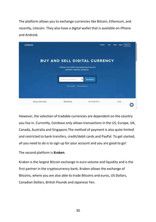 30
The platform allows you to exchange currencies like Bitcoin, Ethereum, and
recently, Litecoin. They also have a digital wallet that is available on iPhone
and Android.
However, the selection of tradable currencies are dependent on the country
you live in. Currently, Coinbase only allows transactions in the US, Europe, UK,
Canada, Australia and Singapore.The method of payment is also quite limited
and restricted to bank transfers, credit/debit cards and PayPal. To get started,
all you need to do is to sign up for your account and you are good to go!
The second platform is Kraken.
Kraken is the largest Bitcoin exchange in euro volume and liquidity and is the
first partner in the cryptocurrency bank. Kraken allows the exchange of
Bitcoins, where you are also able to trade Bitcoins and euros, US Dollars,
Canadian Dollars, British Pounds and Japanese Yen.
 