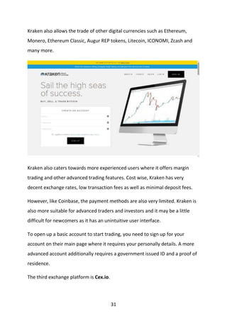 31
Kraken also allows the trade of other digital currencies such as Ethereum,
Monero, Ethereum Classic, Augur REP tokens, Litecoin, ICONOMI, Zcash and
many more.
Kraken also caters towards more experienced users where it offers margin
trading and other advanced trading features. Cost wise, Kraken has very
decent exchange rates, low transaction fees as well as minimal deposit fees.
However, like Coinbase, the payment methods are also very limited. Kraken is
also more suitable for advanced traders and investors and it may be a little
difficult for newcomers as it has an unintuitive user interface.
To open up a basic account to start trading, you need to sign up for your
account on their main page where it requires your personally details. A more
advanced account additionally requires a government issued ID and a proof of
residence.
The third exchange platform is Cex.io.
 