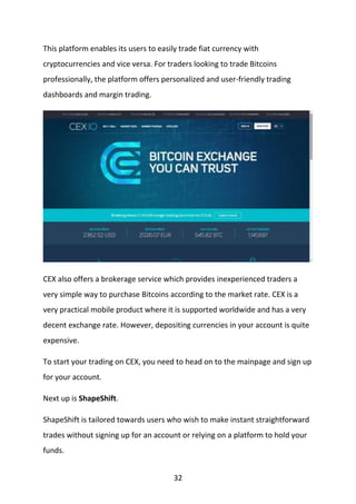 32
This platform enables its users to easily trade fiat currency with
cryptocurrencies and vice versa. For traders looking to trade Bitcoins
professionally, the platform offers personalized and user-friendly trading
dashboards and margin trading.
CEX also offers a brokerage service which provides inexperienced traders a
very simple way to purchase Bitcoins according to the market rate. CEX is a
very practical mobile product where it is supported worldwide and has a very
decent exchange rate. However, depositing currencies in your account is quite
expensive.
To start your trading on CEX, you need to head on to the mainpage and sign up
for your account.
Next up is ShapeShift.
ShapeShift is tailored towards users who wish to make instant straightforward
trades without signing up for an account or relying on a platform to hold your
funds.
 