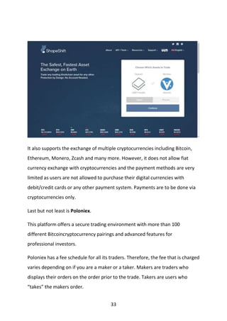 33
It also supports the exchange of multiple cryptocurrencies including Bitcoin,
Ethereum, Monero, Zcash and many more. However, it does not allow fiat
currency exchange with cryptocurrencies and the payment methods are very
limited as users are not allowed to purchase their digital currencies with
debit/credit cards or any other payment system. Payments are to be done via
cryptocurrencies only.
Last but not least is Poloniex.
This platform offers a secure trading environment with more than 100
different Bitcoincryptocurrency pairings and advanced features for
professional investors.
Poloniex has a fee schedule for all its traders. Therefore, the fee that is charged
varies depending on if you are a maker or a taker. Makers are traders who
displays their orders on the order prior to the trade. Takers are users who
“takes” the makers order.
 