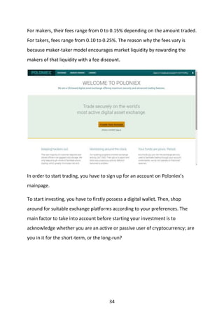 34
For makers, their fees range from 0 to 0.15% depending on the amount traded.
For takers, fees range from 0.10 to 0.25%. The reason why the fees vary is
because maker-taker model encourages market liquidity by rewarding the
makers of that liquidity with a fee discount.
In order to start trading, you have to sign up for an account on Poloniex’s
mainpage.
To start investing, you have to firstly possess a digital wallet. Then, shop
around for suitable exchange platforms according to your preferences. The
main factor to take into account before starting your investment is to
acknowledge whether you are an active or passive user of cryptocurrency; are
you in it for the short-term, or the long-run?
 