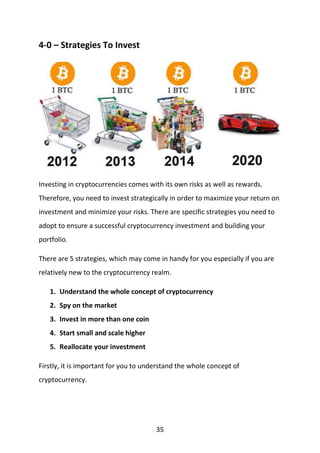 35
4-0 – Strategies To Invest
Investing in cryptocurrencies comes with its own risks as well as rewards.
Therefore, you need to invest strategically in order to maximize your return on
investment and minimize your risks. There are specific strategies you need to
adopt to ensure a successful cryptocurrency investment and building your
portfolio.
There are 5 strategies, which may come in handy for you especially if you are
relatively new to the cryptocurrency realm.
1. Understand the whole concept of cryptocurrency
2. Spy on the market
3. Invest in more than one coin
4. Start small and scale higher
5. Reallocate your investment
Firstly, it is important for you to understand the whole concept of
cryptocurrency.
 
