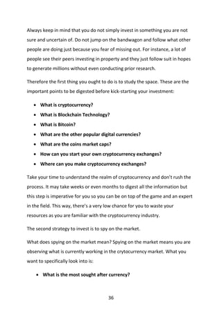 36
Always keep in mind that you do not simply invest in something you are not
sure and uncertain of. Do not jump on the bandwagon and follow what other
people are doing just because you fear of missing out. For instance, a lot of
people see their peers investing in property and they just follow suit in hopes
to generate millions without even conducting prior research.
Therefore the first thing you ought to do is to study the space. These are the
important points to be digested before kick-starting your investment:
 What is cryptocurrency?
 What is Blockchain Technology?
 What is Bitcoin?
 What are the other popular digital currencies?
 What are the coins market caps?
 How can you start your own cryptocurrency exchanges?
 Where can you make cryptocurrency exchanges?
Take your time to understand the realm of cryptocurrency and don’t rush the
process. It may take weeks or even months to digest all the information but
this step is imperative for you so you can be on top of the game and an expert
in the field. This way, there’s a very low chance for you to waste your
resources as you are familiar with the cryptocurrency industry.
The second strategy to invest is to spy on the market.
What does spying on the market mean? Spying on the market means you are
observing what is currently working in the crytocurrency market. What you
want to specifically look into is:
 What is the most sought after currency?
 