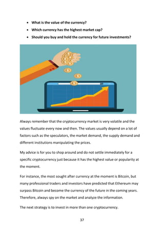 37
 What is the value of the currency?
 Which currency has the highest market cap?
 Should you buy and hold the currency for future investments?
Always remember that the cryptocurrency market is very volatile and the
values fluctuate every now and then. The values usually depend on a lot of
factors such as the speculators, the market demand, the supply demand and
different institutions manipulating the prices.
My advice is for you to shop around and do not settle immediately for a
specific cryptocurrency just because it has the highest value or popularity at
the moment.
For instance, the most sought after currency at the moment is Bitcoin, but
many professional traders and investors have predicted that Ethereum may
surpass Bitcoin and become the currency of the future in the coming years.
Therefore, always spy on the market and analyze the information.
The next strategy is to invest in more than one cryptocurrency.
 