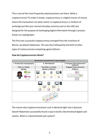 2
This is one of the most frequently asked questions out there. What is
cryptocurrency? To make it simple, cryptocurrency is a digital version of money
where the transactions are done online. A cryptocurrency is a medium of
exchange just like your normal everyday currency such as the USD, but
designed for the purpose of exchanging digital information through a process
known as cryptography.
The first ever-successful cryptocurrency emerged from the invention of
Bitcoin, by Satoshi Nakamoto. This was then followed by the birth of other
types of crytocurrencies competing against Bitcoin.
How Do Cryptocurrencies Work?
The reason why cryptocurrenciesare such in demand right now is because
Satoshi Nakamoto successfully found a way to build a decentralized digital cash
system. What is a decentralized cash system?
 